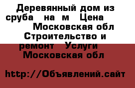 Деревянный дом из сруба 6 на 8м › Цена ­ 468 000 - Московская обл. Строительство и ремонт » Услуги   . Московская обл.